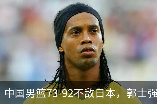 中国男篮73-92不敌日本，郭士强选人用人问题明显，杨瀚森难当大用，评分出炉：郭士强高诗岩2.5分！