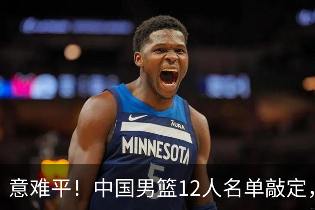 意难平！中国男篮12人名单敲定，多人高光无缘，最大遗珠太可惜