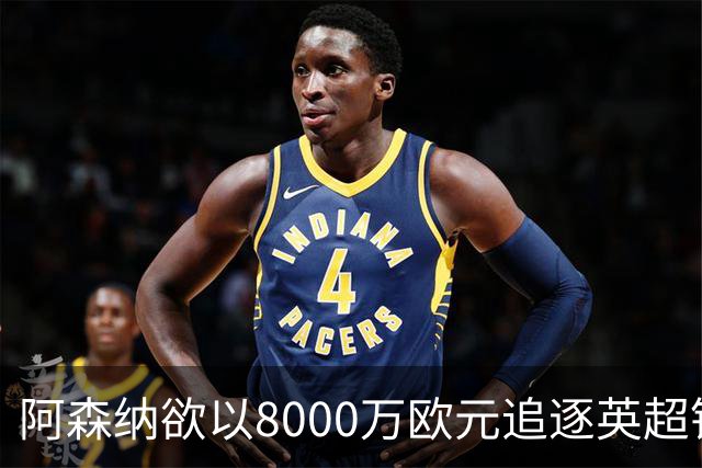 阿森纳欲以8000万欧元追逐英超银靴，西甲明星或将加盟